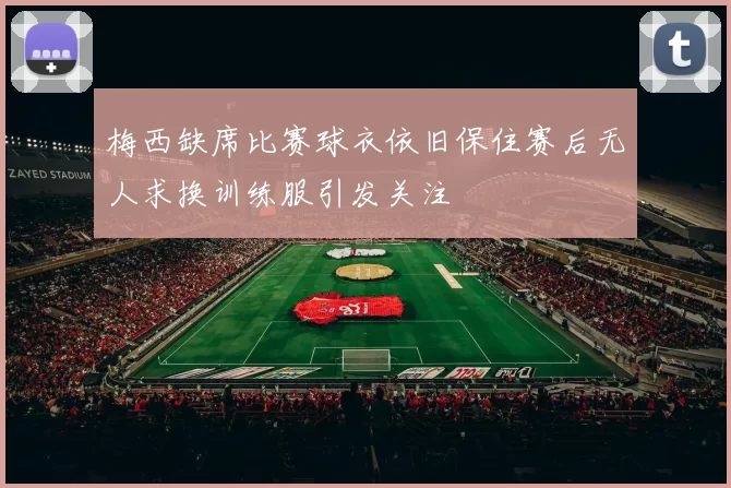 梅西缺席比赛球衣依旧保住赛后无人求换训练服引发关注
