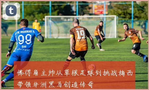 佛得角主帅从草根足球到挑战梅西带领非洲黑马创造传奇
