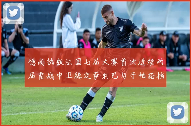 德尚执教法国七届大赛首次连续两届首战中卫稳定萨利巴与于帕搭档