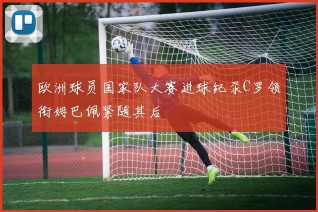 欧洲球员国家队大赛进球纪录C罗领衔姆巴佩紧随其后