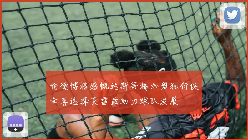 伦德博格感慨达斯蒂梅加盟独行侠幸喜选择莫雷兹助力球队发展